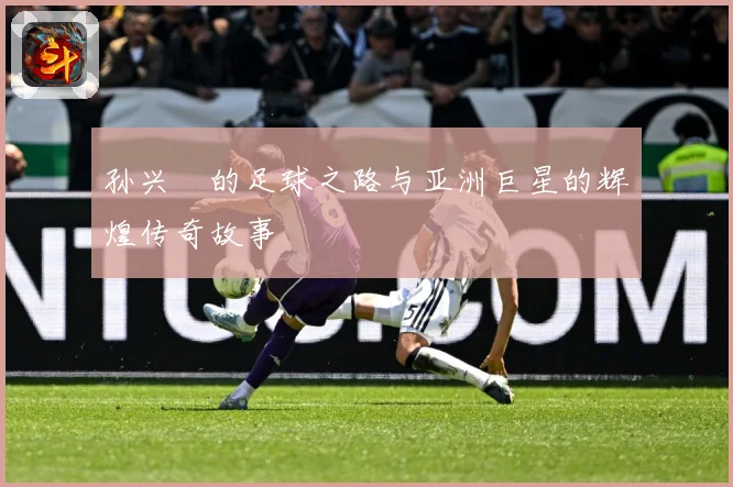 孙兴慜的足球之路与亚洲巨星的辉煌传奇故事
