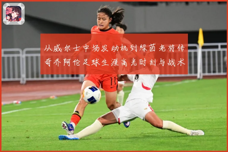 从威尔士中场发动机到绿茵老将传奇乔阿伦足球生涯高光时刻与战术价值全解析