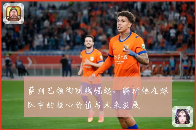 萨利巴领衔防线崛起，解析他在球队中的核心价值与未来发展