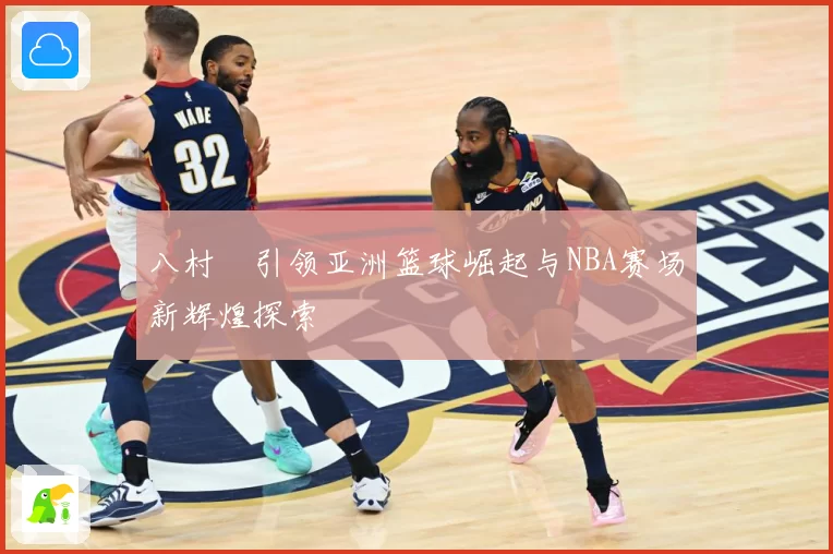 八村塁引领亚洲篮球崛起与NBA赛场新辉煌探索