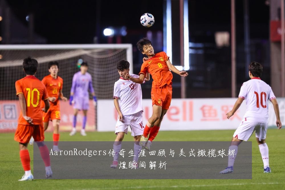 AaronRodgers传奇生涯回顾与美式橄榄球辉煌瞬间解析